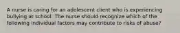 A nurse is caring for an adolescent client who is experiencing bullying at school. The nurse should recognize which of the following individual factors may contribute to risks of abuse?