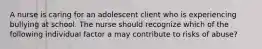 A nurse is caring for an adolescent client who is experiencing bullying at school. The nurse should recognize which of the following individual factor a may contribute to risks of abuse?