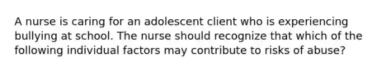 A nurse is caring for an adolescent client who is experiencing bullying at school. The nurse should recognize that which of the following individual factors may contribute to risks of abuse?