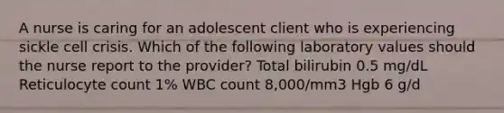 A nurse is caring for an adolescent client who is experiencing sickle cell crisis. Which of the following laboratory values should the nurse report to the provider? Total bilirubin 0.5 mg/dL Reticulocyte count 1% WBC count 8,000/mm3 Hgb 6 g/d