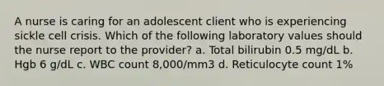 A nurse is caring for an adolescent client who is experiencing sickle cell crisis. Which of the following laboratory values should the nurse report to the provider? a. Total bilirubin 0.5 mg/dL b. Hgb 6 g/dL c. WBC count 8,000/mm3 d. Reticulocyte count 1%