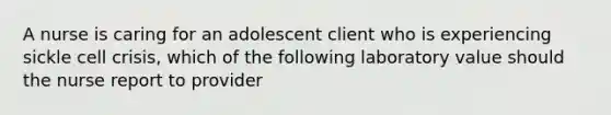 A nurse is caring for an adolescent client who is experiencing sickle cell crisis, which of the following laboratory value should the nurse report to provider