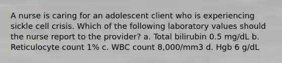 A nurse is caring for an adolescent client who is experiencing sickle cell crisis. Which of the following laboratory values should the nurse report to the provider? a. Total bilirubin 0.5 mg/dL b. Reticulocyte count 1% c. WBC count 8,000/mm3 d. Hgb 6 g/dL