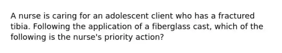 A nurse is caring for an adolescent client who has a fractured tibia. Following the application of a fiberglass cast, which of the following is the nurse's priority action?