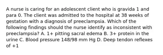 A nurse is caring for an adolescent client who is gravida 1 and para 0. The client was admitted to the hospital at 38 weeks of gestation with a diagnosis of preeclampsia. Which of the following findings should the nurse identify as inconsistent with preeclampsia? A. 1+ pitting sacral edema B. 3+ protein in the urine C. Blood pressure 148/98 mm Hg D. Deep tendon reflexes of +1