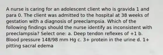 A nurse is caring for an adolescent client who is gravida 1 and para 0. The client was admitted to the hospital at 38 weeks of gestation with a diagnosis of preeclampsia. Which of the following findings should the nurse identify as inconsistent with preeclampsia? Select one: a. Deep tendon reflexes of +1 b. Blood pressure 148/98 mm Hg c. 3+ protein in the urine d. 1+ pitting sacral edema