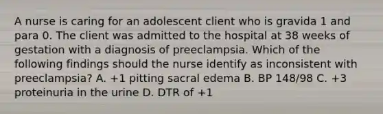 A nurse is caring for an adolescent client who is gravida 1 and para 0. The client was admitted to the hospital at 38 weeks of gestation with a diagnosis of preeclampsia. Which of the following findings should the nurse identify as inconsistent with preeclampsia? A. +1 pitting sacral edema B. BP 148/98 C. +3 proteinuria in the urine D. DTR of +1