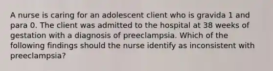 A nurse is caring for an adolescent client who is gravida 1 and para 0. The client was admitted to the hospital at 38 weeks of gestation with a diagnosis of preeclampsia. Which of the following findings should the nurse identify as inconsistent with preeclampsia?