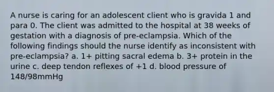 A nurse is caring for an adolescent client who is gravida 1 and para 0. The client was admitted to the hospital at 38 weeks of gestation with a diagnosis of pre-eclampsia. Which of the following findings should the nurse identify as inconsistent with pre-eclampsia? a. 1+ pitting sacral edema b. 3+ protein in the urine c. deep tendon reflexes of +1 d. <a href='https://www.questionai.com/knowledge/kD0HacyPBr-blood-pressure' class='anchor-knowledge'>blood pressure</a> of 148/98mmHg