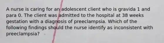 A nurse is caring for an adolescent client who is gravida 1 and para 0. The client was admitted to the hospital at 38 weeks gestation with a diagnosis of preeclampsia. Which of the following findings should the nurse identify as inconsistent with preeclampsia?