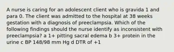 A nurse is caring for an adolescent client who is gravida 1 and para 0. The client was admitted to the hospital at 38 weeks gestation with a diagnosis of preeclampsia. Which of the following findings should the nurse identify as inconsistent with preeclampsia? a 1+ pitting sacral edema b 3+ protein in the urine c BP 148/98 mm Hg d DTR of +1