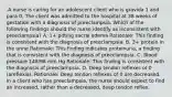 .A nurse is caring for an adolescent client who is gravida 1 and para 0. The client was admitted to the hospital at 38 weeks of gestation with a diagnosis of preeclampsia. Which of the following findings should the nurse identify as inconsistent with preeclampsia? A. 1+ pitting sacral edema Rationale: This finding is consistent with the diagnosis of preeclampsia. B. 3+ protein in the urine Rationale: This finding indicates proteinuria, a finding that is consistent with the diagnosis of preeclampsia. C. Blood pressure 148/98 mm Hg Rationale: This finding is consistent with the diagnosis of preeclampsia. D. Deep tendon reflexes of 0 (areflexia). Rationale: Deep tendon reflexes of 0 are decreased. In a client who has preeclampsia, the nurse should expect to find an increased, rather than a decreased, deep tendon reflex.