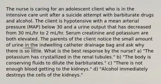 The nurse is caring for an adolescent client who is in the intensive care unit after a suicide attempt with barbiturate drugs and alcohol. The client is hypotensive with a mean arterial pressure (MAP) below 30 and a urine output that has decreased from 30 mL/hr to 2 mL/hr. Serum creatinine and potassium are both elevated. The parents of the client notice the small amount of urine in the indwelling catheter drainage bag and ask why there is so little. What is the best response by the nurse? a) "The potassium has crystallized in the renal tubules." b) "The body is conserving fluids to dilute the barbiturates." c) "There is not enough blood getting to the kidneys." d) "Alcohol immediately destroys the cells of the kidneys."