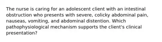 The nurse is caring for an adolescent client with an intestinal obstruction who presents with severe, colicky abdominal pain, nauseas, vomiting, and abdominal distention. Which pathophysiological mechanism supports the client's clinical presentation?