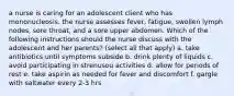 a nurse is caring for an adolescent client who has mononucleosis. the nurse assesses fever, fatigue, swollen lymph nodes, sore throat, and a sore upper abdomen. Which of the following instructions should the nurse discuss with the adolescent and her parents? (select all that apply) a. take antibiotics until symptoms subside b. drink plenty of liquids c. avoid participating in strenusou activities d. allow for periods of rest e. take aspirin as needed for fever and discomfort f. gargle with saltwater every 2-3 hrs