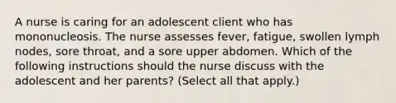 A nurse is caring for an adolescent client who has mononucleosis. The nurse assesses fever, fatigue, swollen lymph nodes, sore throat, and a sore upper abdomen. Which of the following instructions should the nurse discuss with the adolescent and her parents? (Select all that apply.)