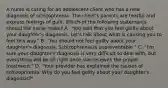 A nurse is caring for an adolescent client who has a new diagnosis of schizophrenia. The client's parents are tearful and express feelings of guilt. Which of the following statements should the nurse make? A. "You said that you feel guilty about your daughter's diagnosis. Let's talk about what is causing you to feel this way." B. "You should not feel guilty about your daughter's diagnosis. Schizophrenia is unpreventable." C. "I'm sure your daughter's diagnosis is very difficult to deal with, but everything will be all right once she receives the proper treatment." D. "Your provider has explained the causes of schizophrenia. Why do you feel guilty about your daughter's diagnosis?"