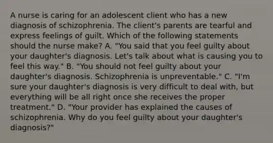 A nurse is caring for an adolescent client who has a new diagnosis of schizophrenia. The client's parents are tearful and express feelings of guilt. Which of the following statements should the nurse make? A. "You said that you feel guilty about your daughter's diagnosis. Let's talk about what is causing you to feel this way." B. "You should not feel guilty about your daughter's diagnosis. Schizophrenia is unpreventable." C. "I'm sure your daughter's diagnosis is very difficult to deal with, but everything will be all right once she receives the proper treatment." D. "Your provider has explained the causes of schizophrenia. Why do you feel guilty about your daughter's diagnosis?"