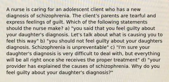 A nurse is caring for an adolescent client who has a new diagnosis of schizophrenia. The client's parents are tearful and express feelings of guilt. Which of the following statements should the nurse make? a) "you said that you feel guilty about your daughter's diagnosis. Let's talk about what is causing you to feel this way" b) "you should not feel guilty about your daughters diagnosis. Schizophrenia is unpreventable" c) "I'm sure your daughter's diagnosis is very difficult to deal with, but everything will be all right once she receives the proper treatment" d) "your provider has explained the causes of schizophrenia. Why do you feel guilty about your daughter's diagnosis?"