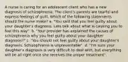 A nurse is caring for an adolescent client who has a new diagnosis of schizophrenia. The client's parents are tearful and express feelings of guilt. Which of the following statements should the nurse make? a. "You said that you feel guilty about your daughter's diagnosis. Lets talk about what is causing you to feel this way". b. "Your provider has explained the causes of schizophrenia why you feel guilty about your daughter diagnosis?" c. "You should not feel guilty about your daughter's diagnosis. Schizophrenia is unpreventable". d. "I'm sure your daughter's diagnosis is very difficult to deal with, but everything will be all right once she receives the proper treatment".