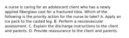 A nurse is caring for an adolescent client who has a newly applied fiberglass cast for a fractured tibia. Which of the following is the priority action for the nurse to take? A. Apply an ice pack to the casted leg. B. Perform a neurovascular assessment. C. Explain the discharge instructions to the client and parents. D. Provide reassurance to the client and parents.