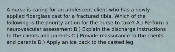 A nurse is caring for an adolescent client who has a newly applied fiberglass cast for a fractured tibia. Which of the following is the priority action for the nurse to take? A.) Perform a neurovascular assessment B.) Explain the discharge instructions to the clients and parents C.) Provide reassurance to the clients and parents D.) Apply an ice pack to the casted leg