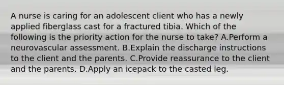 A nurse is caring for an adolescent client who has a newly applied fiberglass cast for a fractured tibia. Which of the following is the priority action for the nurse to take? A.Perform a neurovascular assessment. B.Explain the discharge instructions to the client and the parents. C.Provide reassurance to the client and the parents. D.Apply an icepack to the casted leg.