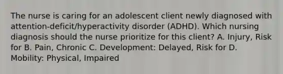 The nurse is caring for an adolescent client newly diagnosed with​ attention-deficit/hyperactivity disorder​ (ADHD). Which nursing diagnosis should the nurse prioritize for this​ client? A. ​Injury, Risk for B. ​Pain, Chronic C. ​Development: Delayed, Risk for D. ​Mobility: Physical, Impaired