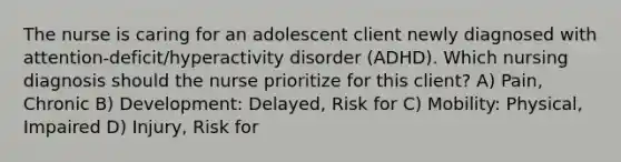 The nurse is caring for an adolescent client newly diagnosed with​ attention-deficit/hyperactivity disorder​ (ADHD). Which nursing diagnosis should the nurse prioritize for this​ client? A) Pain, Chronic B) Development: Delayed, Risk for C) ​Mobility: Physical, Impaired D) Injury, Risk for