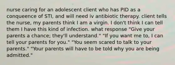 nurse caring for an adolescent client who has PID as a conqueence of STI, and will need iv antibiotic therapy. client tells the nurse, my parents think I am a virgin. I don't think I can tell them I have this kind of infection. what response "Give your parents a chance; they'll understand." "If you want me to, I can tell your parents for you." "You seem scared to talk to your parents." "Your parents will have to be told why you are being admitted."