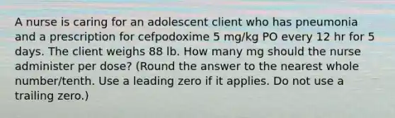 A nurse is caring for an adolescent client who has pneumonia and a prescription for cefpodoxime 5 mg/kg PO every 12 hr for 5 days. The client weighs 88 lb. How many mg should the nurse administer per dose? (Round the answer to the nearest whole number/tenth. Use a leading zero if it applies. Do not use a trailing zero.)