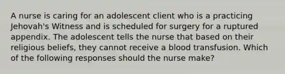 A nurse is caring for an adolescent client who is a practicing Jehovah's Witness and is scheduled for surgery for a ruptured appendix. The adolescent tells the nurse that based on their religious beliefs, they cannot receive a blood transfusion. Which of the following responses should the nurse make?