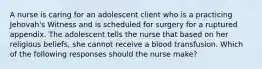 A nurse is caring for an adolescent client who is a practicing Jehovah's Witness and is scheduled for surgery for a ruptured appendix. The adolescent tells the nurse that based on her religious beliefs, she cannot receive a blood transfusion. Which of the following responses should the nurse make?