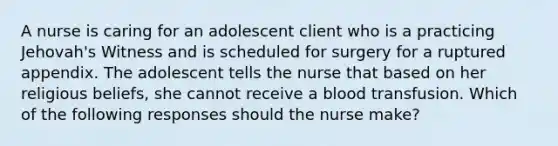 A nurse is caring for an adolescent client who is a practicing Jehovah's Witness and is scheduled for surgery for a ruptured appendix. The adolescent tells the nurse that based on her religious beliefs, she cannot receive a blood transfusion. Which of the following responses should the nurse make?