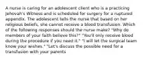 A nurse is caring for an adolescent client who is a practicing Jehovah's Witness and is scheduled for surgery for a ruptured appendix. The adolescent tells the nurse that based on her religious beliefs, she cannot receive a blood transfusion. Which of the following responses should the nurse make? "Why do members of your faith believe this?" "You'll only receive blood during the procedure if you need it." "I will let the surgical team know your wishes." "Let's discuss the possible need for a transfusion with your parents