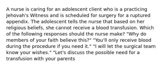 A nurse is caring for an adolescent client who is a practicing Jehovah's Witness and is scheduled for surgery for a ruptured appendix. The adolescent tells the nurse that based on her religious beliefs, she cannot receive a blood transfusion. Which of the following responses should the nurse make? "Why do members of your faith believe this?" "You'll only receive blood during the procedure if you need it." "I will let the surgical team know your wishes." "Let's discuss the possible need for a transfusion with your parents