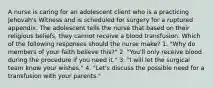 A nurse is caring for an adolescent client who is a practicing Jehovah's Witness and is scheduled for surgery for a ruptured appendix. The adolescent tells the nurse that based on their religious beliefs, they cannot receive a blood transfusion. Which of the following responses should the nurse make? 1. "Why do members of your faith believe this?" 2. "You'll only receive blood during the procedure if you need it." 3. "I will let the surgical team know your wishes." 4. "Let's discuss the possible need for a transfusion with your parents."