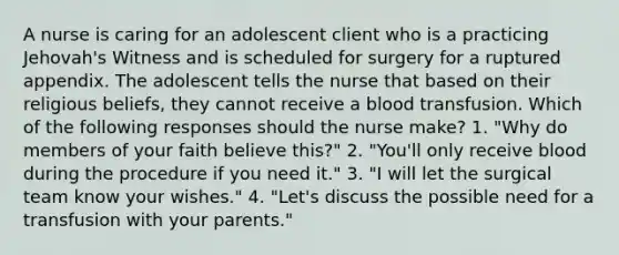 A nurse is caring for an adolescent client who is a practicing Jehovah's Witness and is scheduled for surgery for a ruptured appendix. The adolescent tells the nurse that based on their religious beliefs, they cannot receive a blood transfusion. Which of the following responses should the nurse make? 1. "Why do members of your faith believe this?" 2. "You'll only receive blood during the procedure if you need it." 3. "I will let the surgical team know your wishes." 4. "Let's discuss the possible need for a transfusion with your parents."