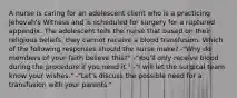 A nurse is caring for an adolescent client who is a practicing Jehovah's Witness and is scheduled for surgery for a ruptured appendix. The adolescent tells the nurse that based on their religious beliefs, they cannot receive a blood transfusion. Which of the following responses should the nurse make? -"Why do members of your faith believe this?" -"You'll only receive blood during the procedure if you need it." -"I will let the surgical team know your wishes." -"Let's discuss the possible need for a transfusion with your parents."