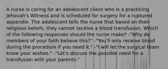 A nurse is caring for an adolescent client who is a practicing Jehovah's Witness and is scheduled for surgery for a ruptured appendix. The adolescent tells the nurse that based on their religious beliefs, they cannot receive a blood transfusion. Which of the following responses should the nurse make? -"Why do members of your faith believe this?" -"You'll only receive blood during the procedure if you need it." -"I will let the surgical team know your wishes." -"Let's discuss the possible need for a transfusion with your parents."