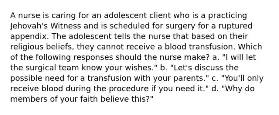 A nurse is caring for an adolescent client who is a practicing Jehovah's Witness and is scheduled for surgery for a ruptured appendix. The adolescent tells the nurse that based on their religious beliefs, they cannot receive a blood transfusion. Which of the following responses should the nurse make? a. "I will let the surgical team know your wishes." b. "Let's discuss the possible need for a transfusion with your parents." c. "You'll only receive blood during the procedure if you need it." d. "Why do members of your faith believe this?"