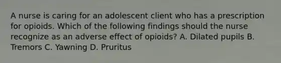 A nurse is caring for an adolescent client who has a prescription for opioids. Which of the following findings should the nurse recognize as an adverse effect of opioids? A. Dilated pupils B. Tremors C. Yawning D. Pruritus