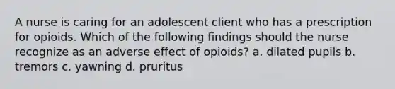 A nurse is caring for an adolescent client who has a prescription for opioids. Which of the following findings should the nurse recognize as an adverse effect of opioids? a. dilated pupils b. tremors c. yawning d. pruritus