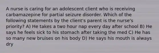 A nurse is caring for an adolescent client who is receiving carbamazepine for partial seizure disorder. Which of the following statements by the client's parent is the nurse's priority? A) He takes a two hour nap every day after school B) He says he feels sick to his stomach after taking the med C) He has so many new bruises on his body D) He says his mouth is always dry