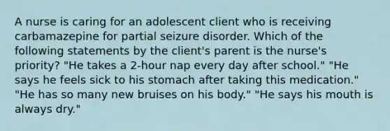 A nurse is caring for an adolescent client who is receiving carbamazepine for partial seizure disorder. Which of the following statements by the client's parent is the nurse's priority? "He takes a 2-hour nap every day after school." "He says he feels sick to his stomach after taking this medication." "He has so many new bruises on his body." "He says his mouth is always dry."