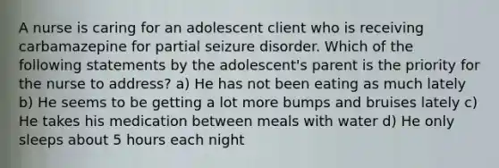 A nurse is caring for an adolescent client who is receiving carbamazepine for partial seizure disorder. Which of the following statements by the adolescent's parent is the priority for the nurse to address? a) He has not been eating as much lately b) He seems to be getting a lot more bumps and bruises lately c) He takes his medication between meals with water d) He only sleeps about 5 hours each night