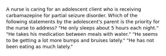 A nurse is caring for an adolescent client who is receiving carbamazepine for partial seizure disorder. Which of the following statements by the adolescent's parent is the priority for the nurse to address? "He only sleeps about 5 hours each night." "He takes his medication between meals with water." "He seems to be getting a lot more bumps and bruises lately." "He has not been eating as much lately."