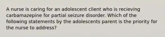 A nurse is caring for an adolescent client who is recieving carbamazepine for partial seizure disorder. Which of the following statements by the adolescents parent is the priority for the nurse to address?