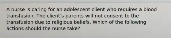 A nurse is caring for an adolescent client who requires a blood transfusion. The client's parents will not consent to the transfusion due to religious beliefs. Which of the following actions should the nurse take?