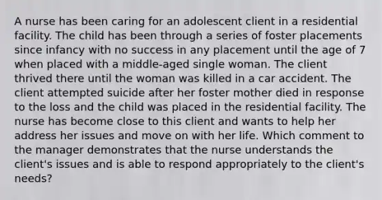 A nurse has been caring for an adolescent client in a residential facility. The child has been through a series of foster placements since infancy with no success in any placement until the age of 7 when placed with a middle-aged single woman. The client thrived there until the woman was killed in a car accident. The client attempted suicide after her foster mother died in response to the loss and the child was placed in the residential facility. The nurse has become close to this client and wants to help her address her issues and move on with her life. Which comment to the manager demonstrates that the nurse understands the client's issues and is able to respond appropriately to the client's needs?